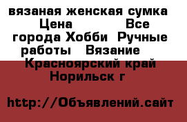 вязаная женская сумка  › Цена ­ 2 500 - Все города Хобби. Ручные работы » Вязание   . Красноярский край,Норильск г.